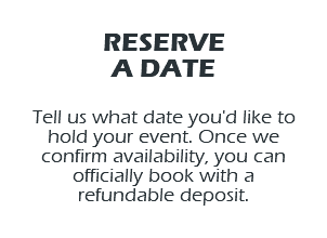 RESERVE A DATE Tell us what date you'd like to hold your event. Once we confirm availability, you can officially book with a refundable deposit.